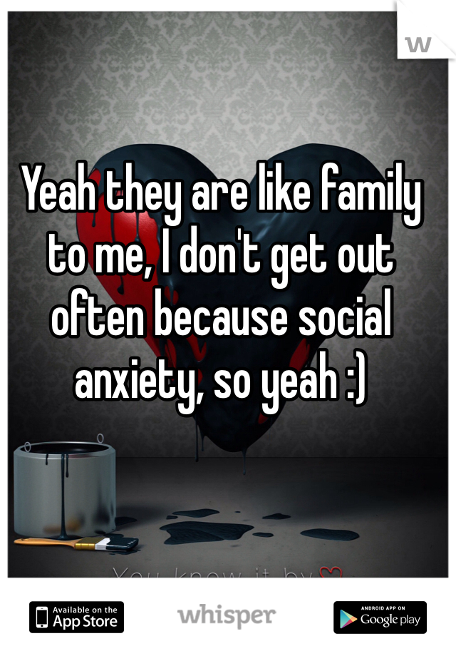 Yeah they are like family to me, I don't get out often because social anxiety, so yeah :)