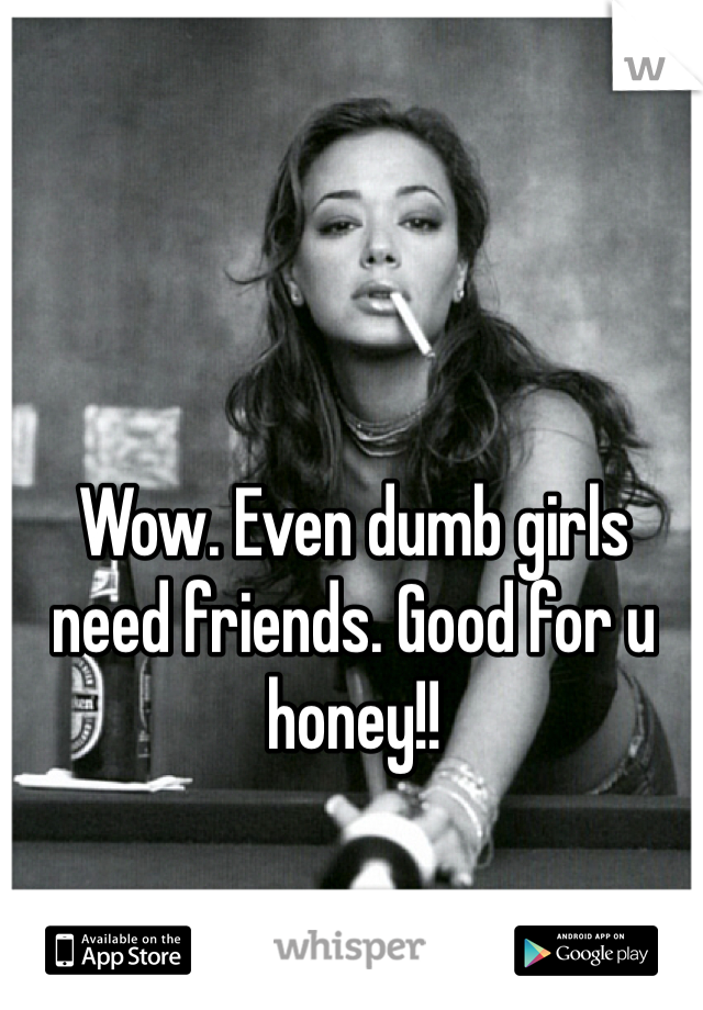 Wow. Even dumb girls need friends. Good for u honey!! 