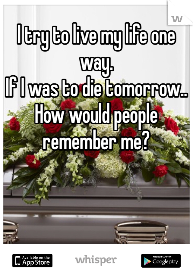 I try to live my life one way. 
If I was to die tomorrow..
How would people 
remember me?