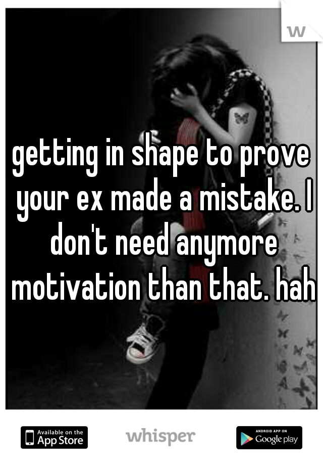 getting in shape to prove your ex made a mistake. I don't need anymore motivation than that. haha