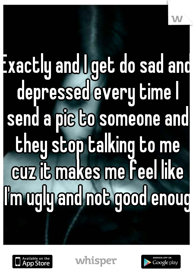 Exactly and I get do sad and depressed every time I send a pic to someone and they stop talking to me cuz it makes me feel like I'm ugly and not good enough