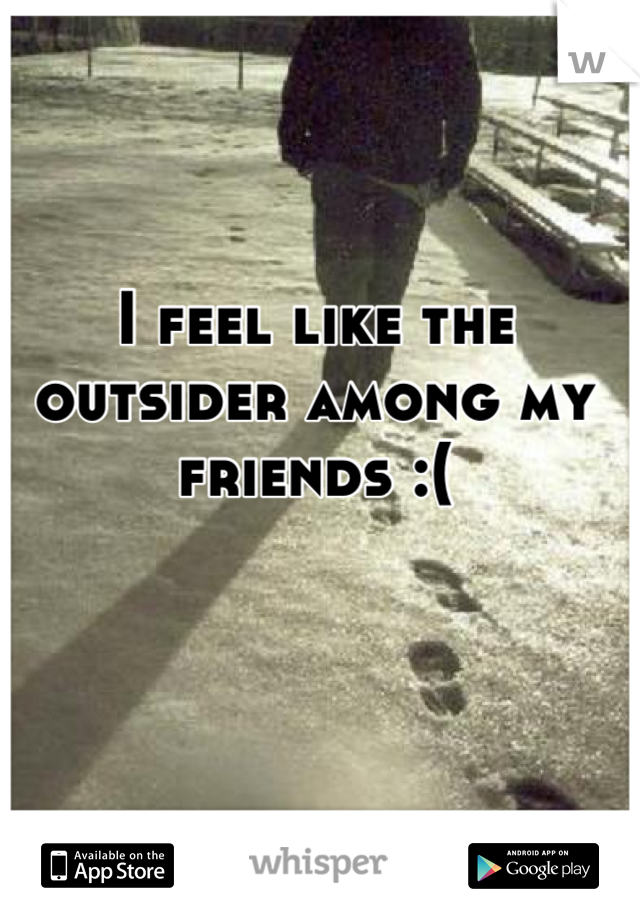 I feel like the outsider among my friends :(