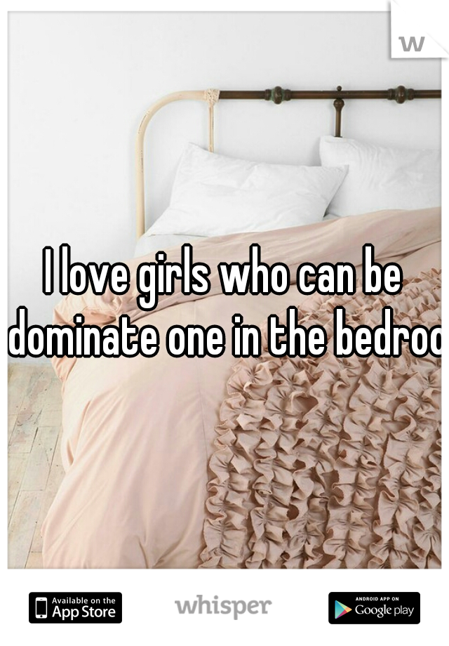 I love girls who can be dominate one in the bedroom