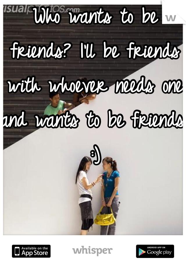 Who wants to be friends? I'll be friends with whoever needs one and wants to be friends :)