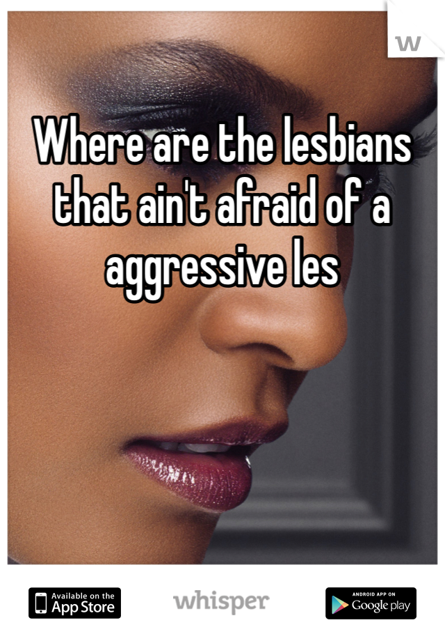 Where are the lesbians that ain't afraid of a aggressive les