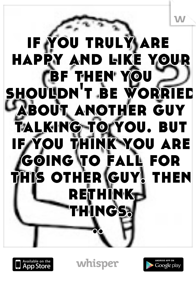 if you truly are happy and like your bf then you shouldn't be worried about another guy talking to you. but if you think you are going to fall for this other guy. then rethink things...