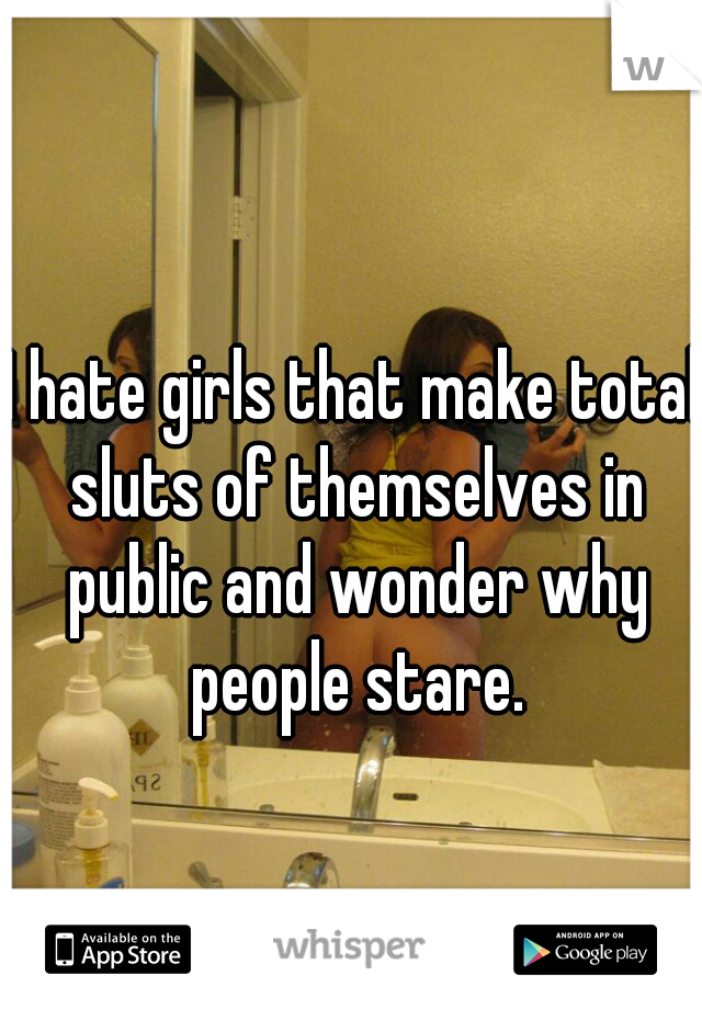 I hate girls that make total sluts of themselves in public and wonder why people stare.