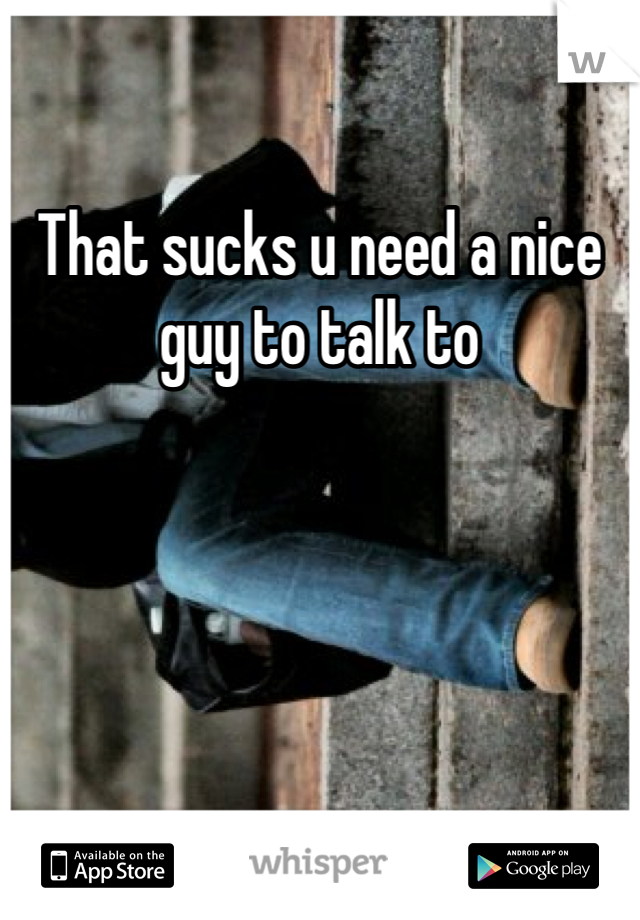 That sucks u need a nice guy to talk to