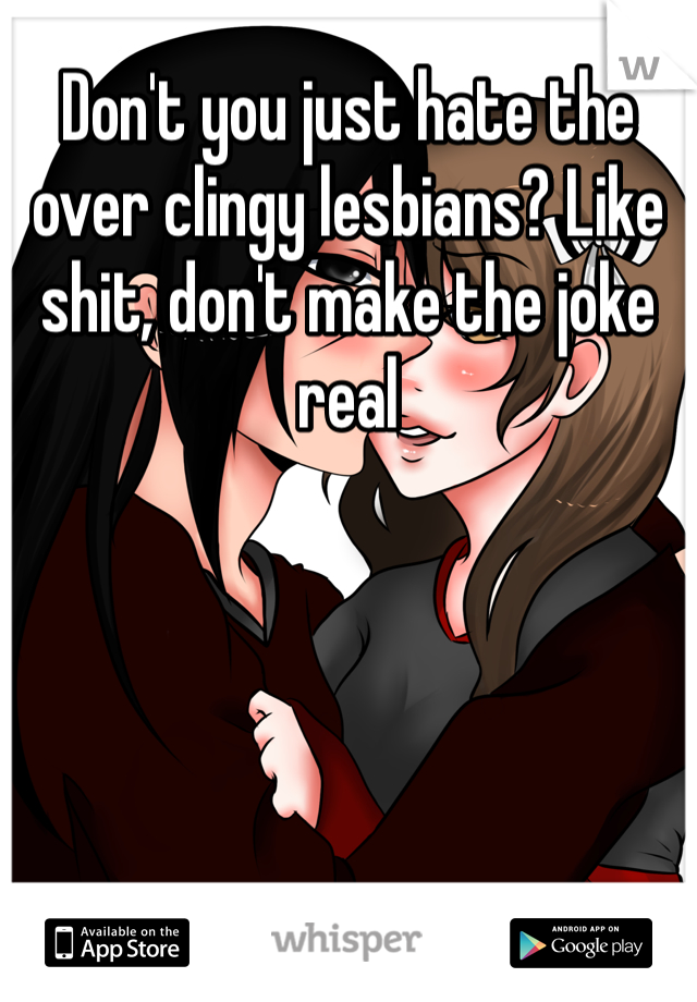 Don't you just hate the over clingy lesbians? Like shit, don't make the joke real 