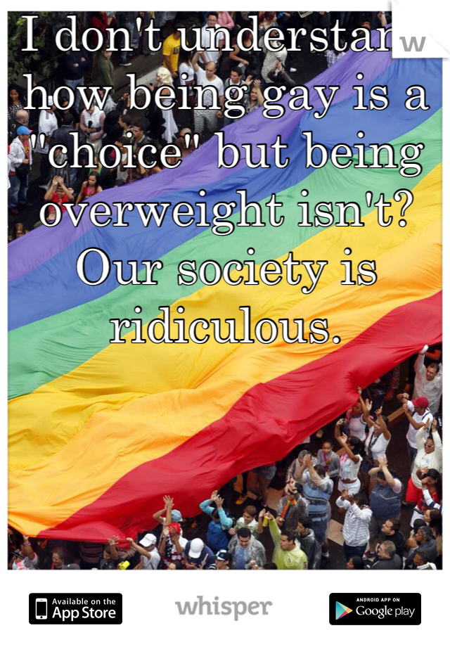 I don't understand how being gay is a "choice" but being overweight isn't? Our society is ridiculous. 