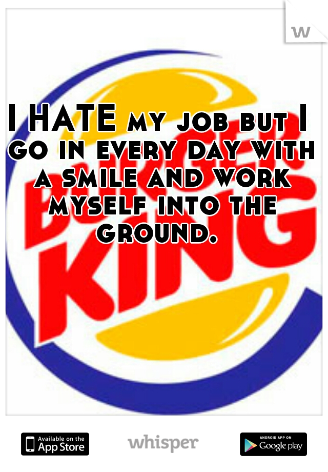 I HATE my job but I go in every day with a smile and work myself into the ground. 