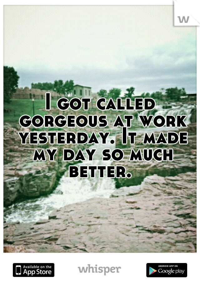 I got called gorgeous at work yesterday. It made my day so much better. 