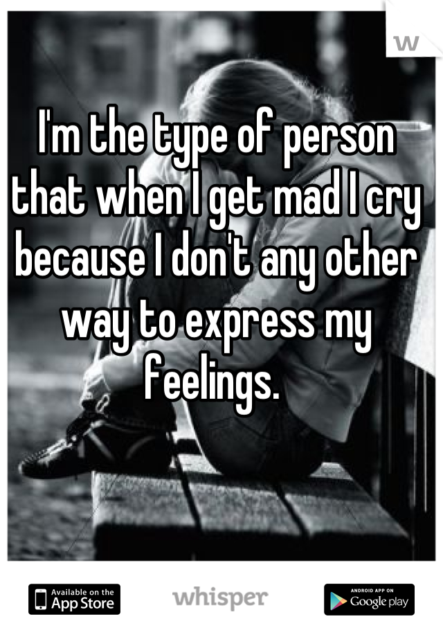 I'm the type of person that when I get mad I cry because I don't any other way to express my feelings. 