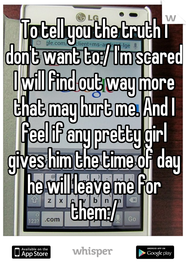 To tell you the truth I don't want to:/ I'm scared I will find out way more that may hurt me. And I feel if any pretty girl gives him the time of day he will leave me for them:/