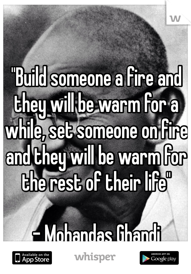 "Build someone a fire and they will be warm for a while, set someone on fire and they will be warm for the rest of their life"

- Mohandas Ghandi