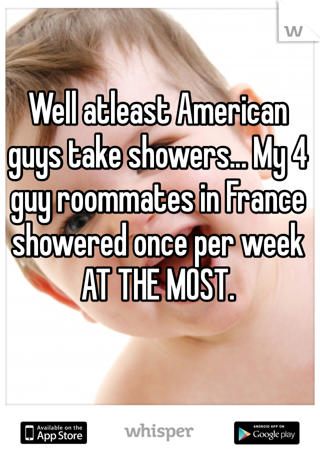 Well atleast American guys take showers... My 4 guy roommates in France showered once per week AT THE MOST.