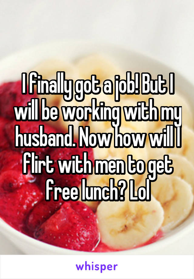 I finally got a job! But I will be working with my husband. Now how will I flirt with men to get free lunch? Lol