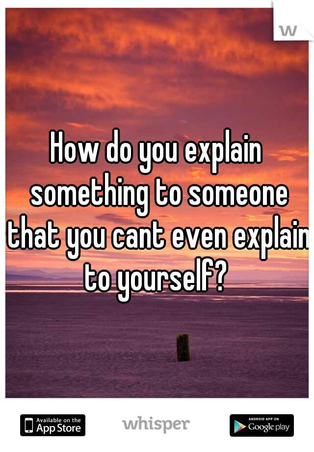 How do you explain something to someone that you cant even explain to yourself? 