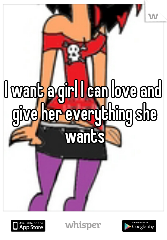 I want a girl I can love and give her everything she wants