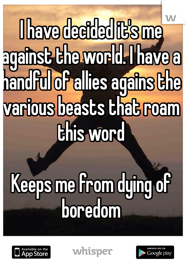 I have decided it's me against the world. I have a handful of allies agains the various beasts that roam this word

Keeps me from dying of boredom 