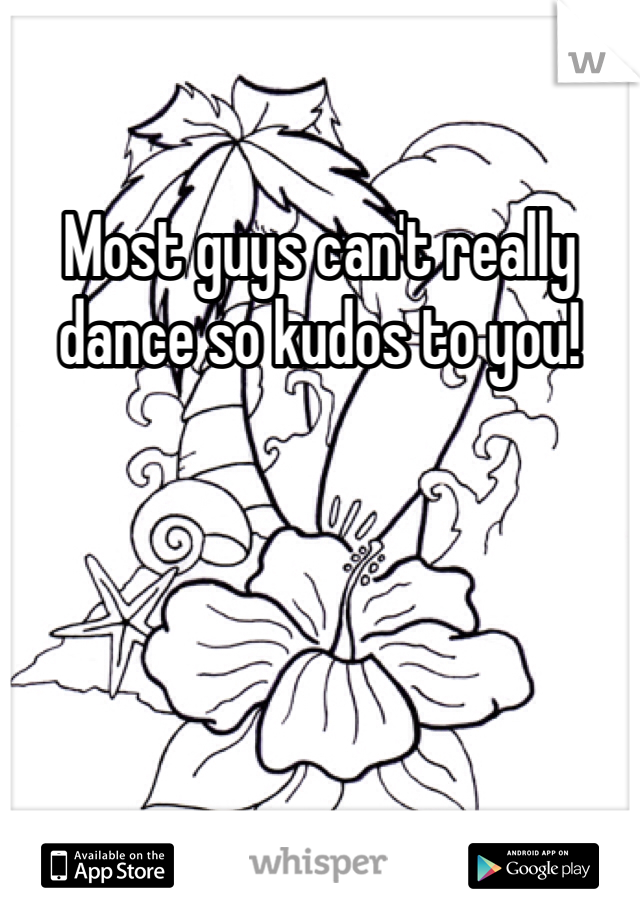 Most guys can't really dance so kudos to you!