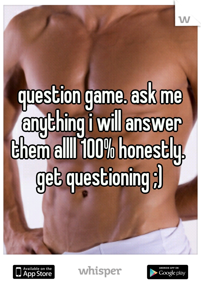 question game. ask me anything i will answer them allll 100% honestly.  
get questioning ;)