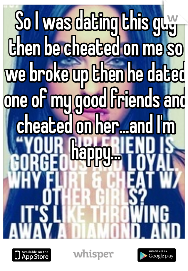 So I was dating this guy then be cheated on me so we broke up then he dated one of my good friends and cheated on her...and I'm happy...