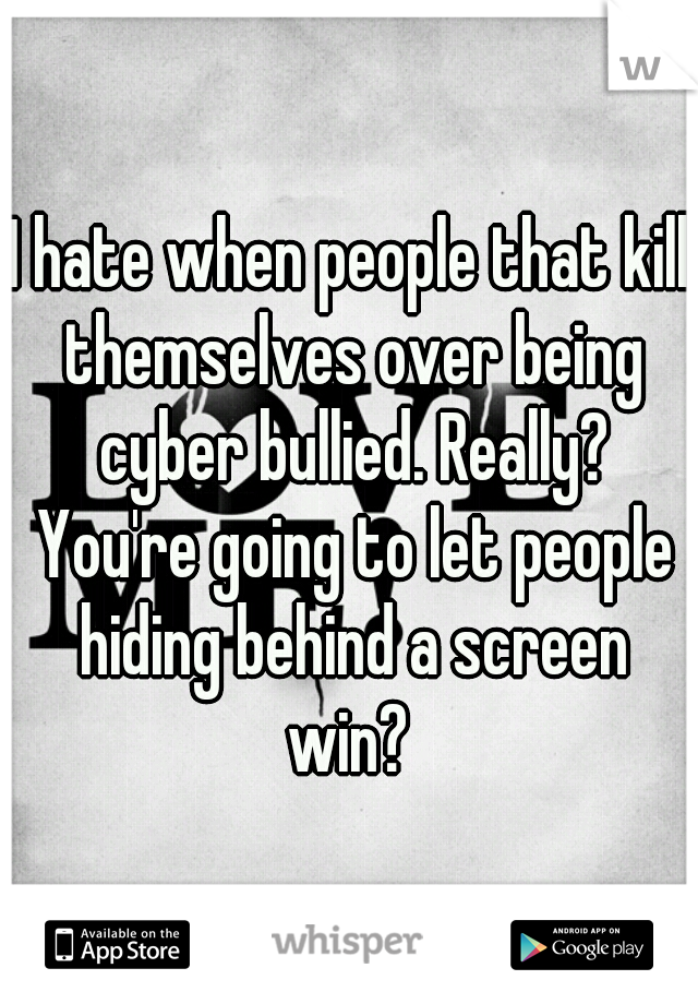 I hate when people that kill themselves over being cyber bullied. Really? You're going to let people hiding behind a screen win? 