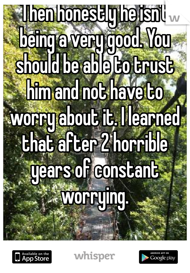 Then honestly he isn't being a very good. You should be able to trust him and not have to worry about it. I learned that after 2 horrible years of constant worrying. 