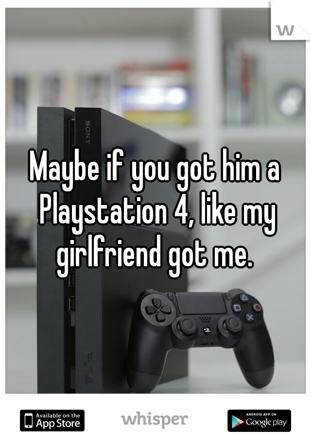 Maybe if you got him a Playstation 4, like my girlfriend got me. 