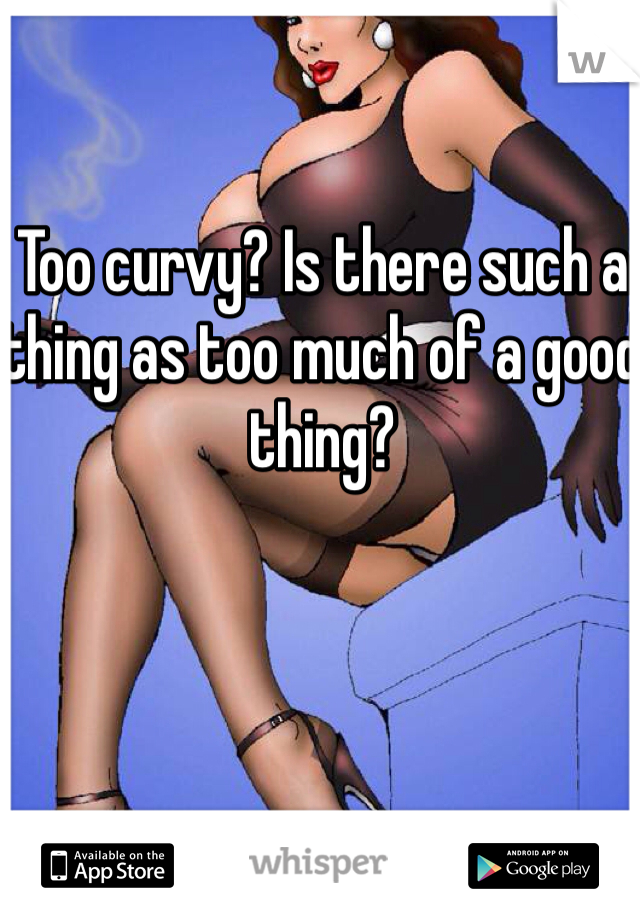 Too curvy? Is there such a thing as too much of a good thing?