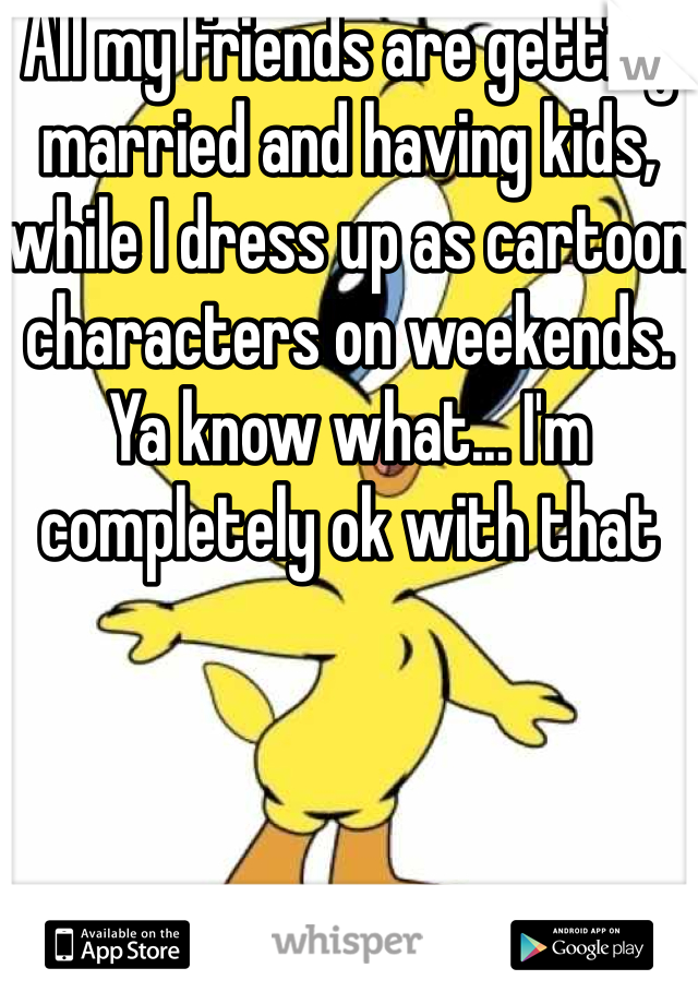 All my friends are getting married and having kids, while I dress up as cartoon characters on weekends. Ya know what... I'm completely ok with that