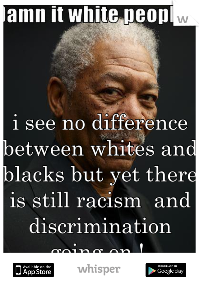 i see no difference between whites and blacks but yet there is still racism  and discrimination going on ! 