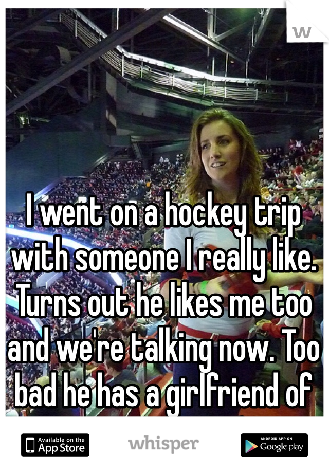 I went on a hockey trip with someone I really like. Turns out he likes me too and we're talking now. Too bad he has a girlfriend of many years :(