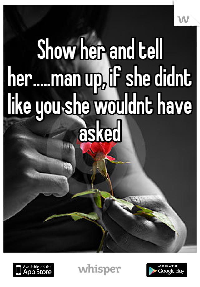 Show her and tell her.....man up, if she didnt like you she wouldnt have asked