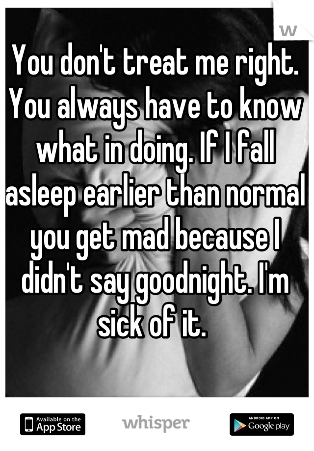 You don't treat me right. You always have to know what in doing. If I fall asleep earlier than normal you get mad because I didn't say goodnight. I'm sick of it. 