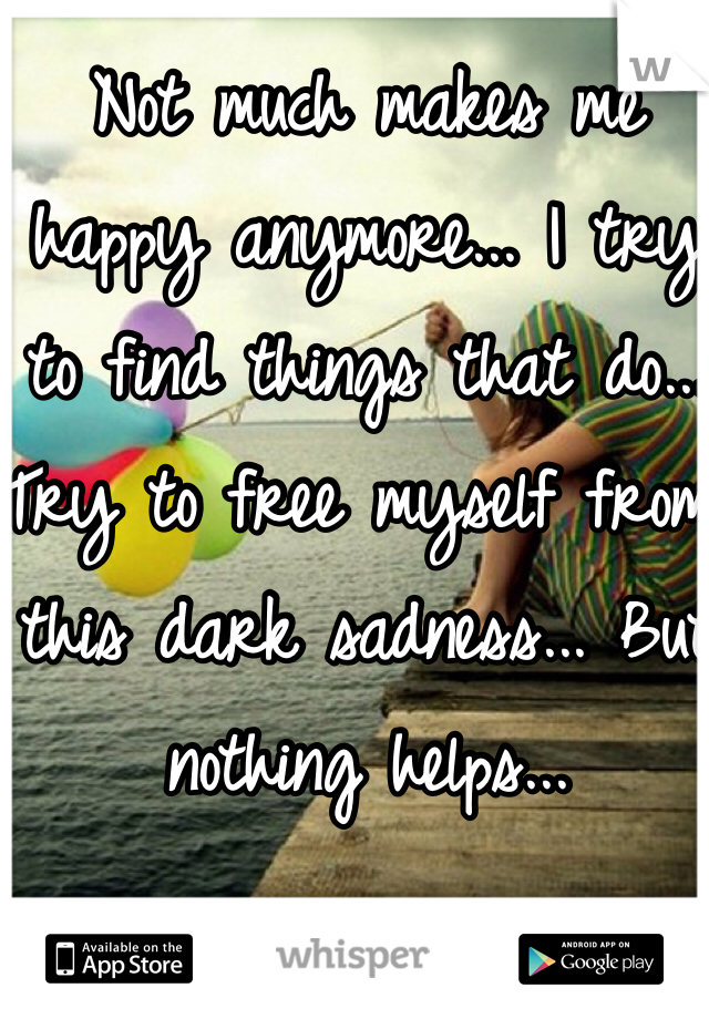 Not much makes me happy anymore... I try to find things that do... Try to free myself from this dark sadness... But nothing helps...