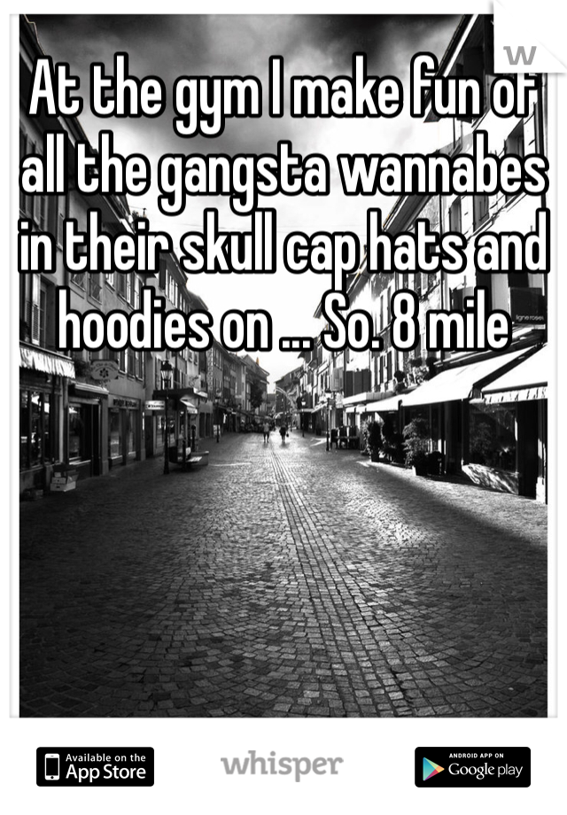 At the gym I make fun of all the gangsta wannabes in their skull cap hats and hoodies on ... So. 8 mile 