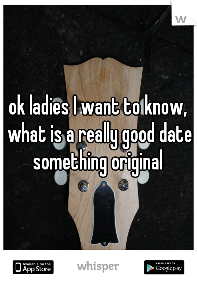 ok ladies I want to know, what is a really good date something original 