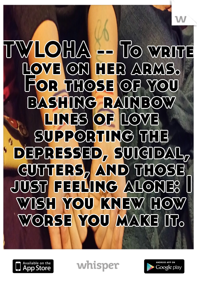 TWLOHA -- To write love on her arms. For those of you bashing rainbow lines of love supporting the depressed, suicidal, cutters, and those just feeling alone: I wish you knew how worse you make it.