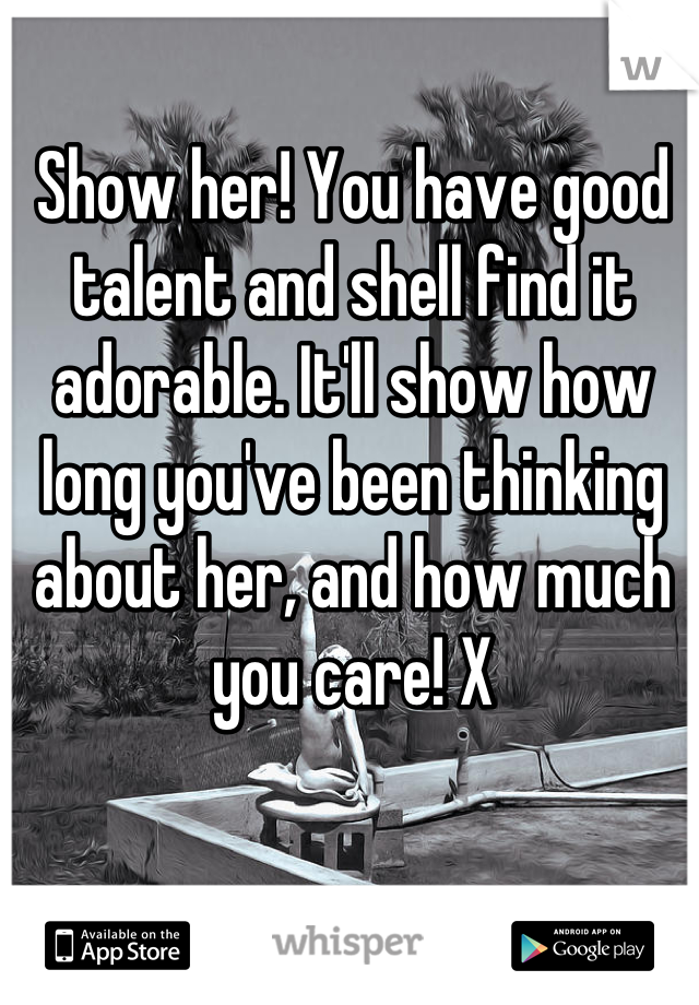 Show her! You have good talent and shell find it adorable. It'll show how long you've been thinking about her, and how much you care! X