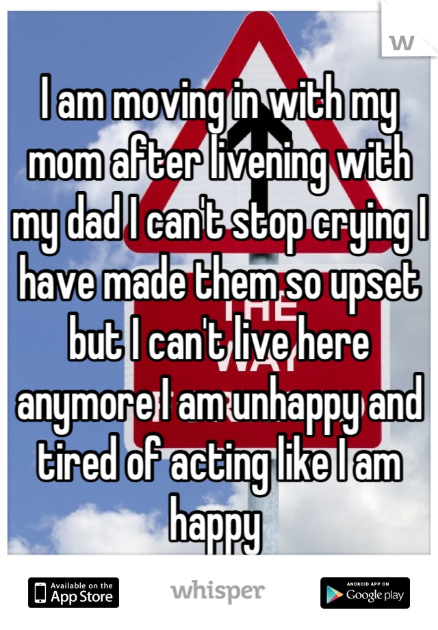 I am moving in with my mom after livening with my dad I can't stop crying I have made them so upset but I can't live here anymore I am unhappy and tired of acting like I am happy 