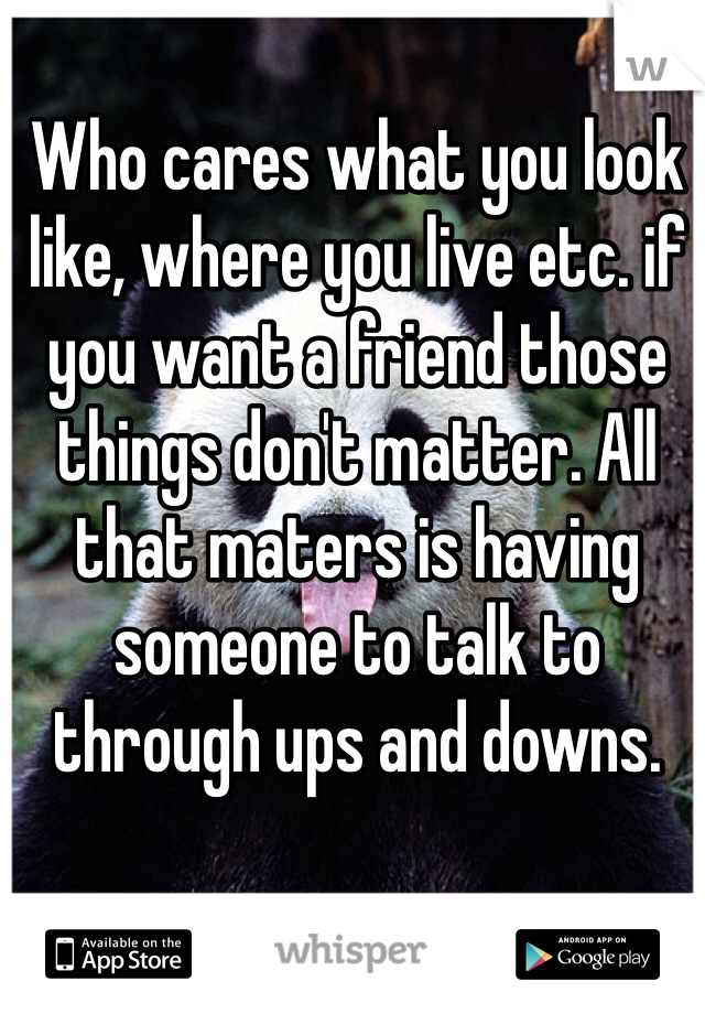 Who cares what you look like, where you live etc. if you want a friend those things don't matter. All that maters is having someone to talk to through ups and downs. 