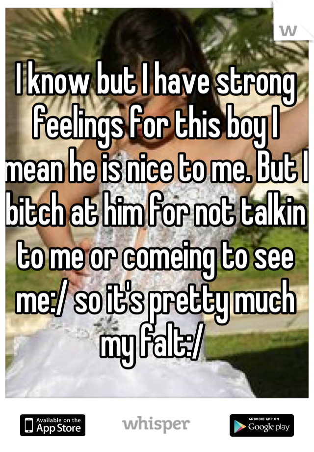 I know but I have strong feelings for this boy I mean he is nice to me. But I bitch at him for not talkin to me or comeing to see me:/ so it's pretty much my falt:/ 