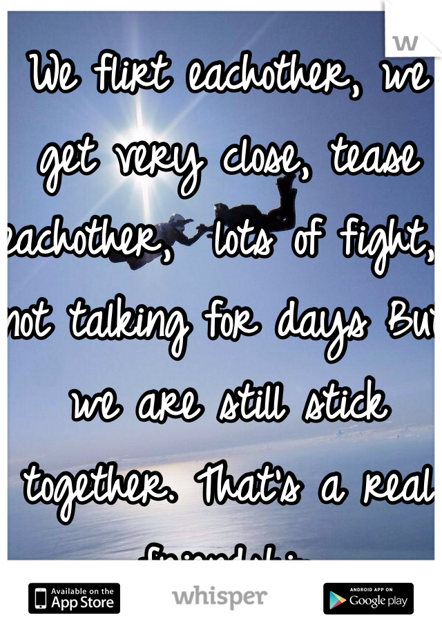 We flirt eachother, we get very close, tease eachother,  lots of fight, not talking for days But we are still stick together. That's a real friendship