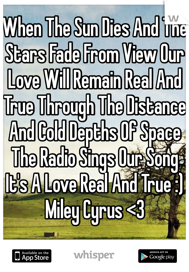 When The Sun Dies And The Stars Fade From View Our Love Will Remain Real And True Through The Distance And Cold Depths Of Space The Radio Sings Our Song It's A Love Real And True :) 
Miley Cyrus <3