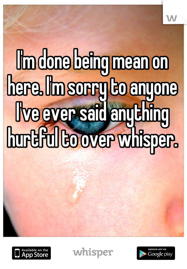 I'm done being mean on here. I'm sorry to anyone I've ever said anything hurtful to over whisper.