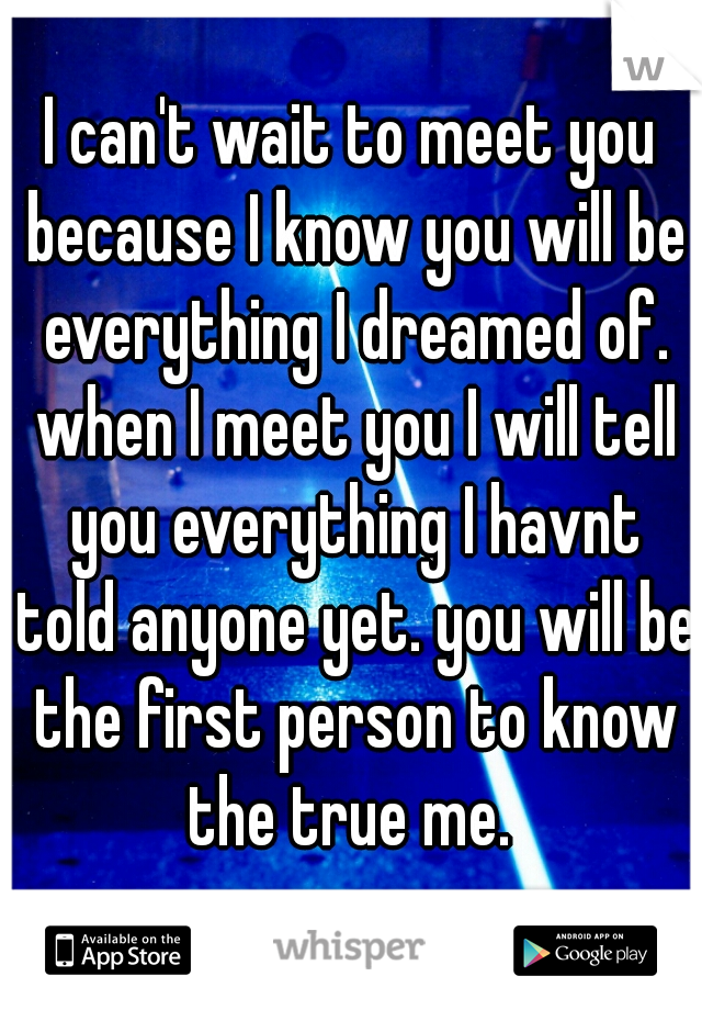 I can't wait to meet you because I know you will be everything I dreamed of. when I meet you I will tell you everything I havnt told anyone yet. you will be the first person to know the true me. 