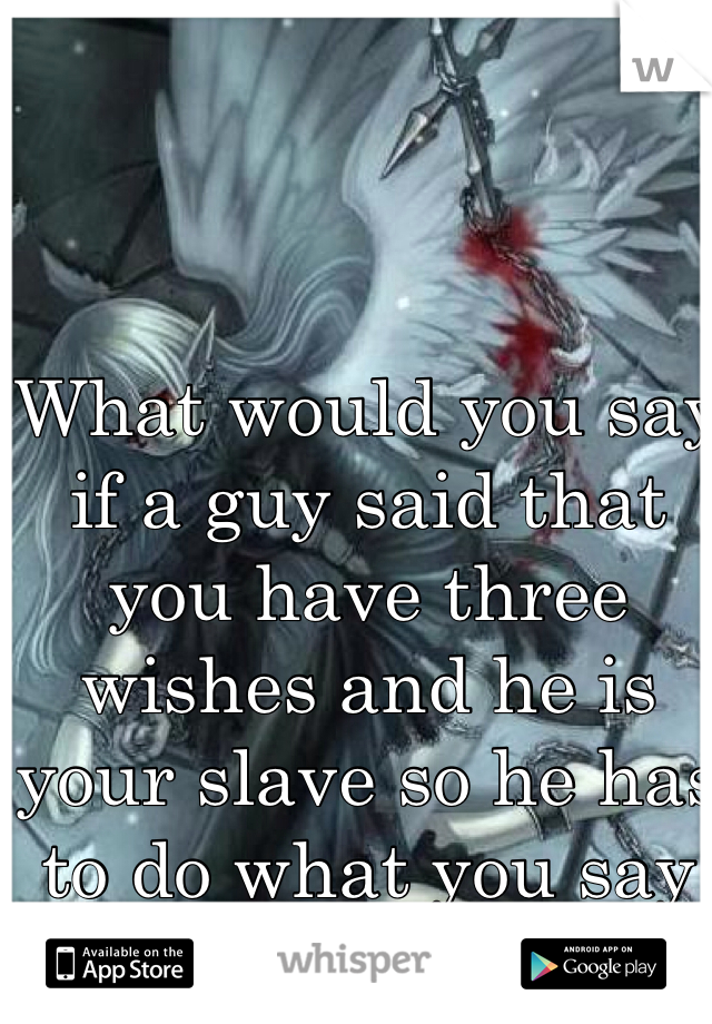 What would you say if a guy said that you have three wishes and he is your slave so he has to do what you say