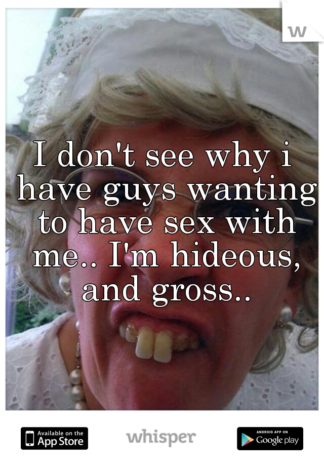 I don't see why i have guys wanting to have sex with me.. I'm hideous, and gross..